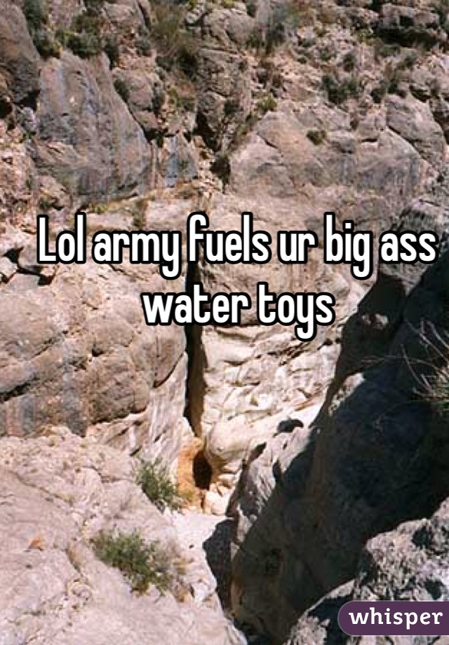 Lol army fuels ur big ass water toys 