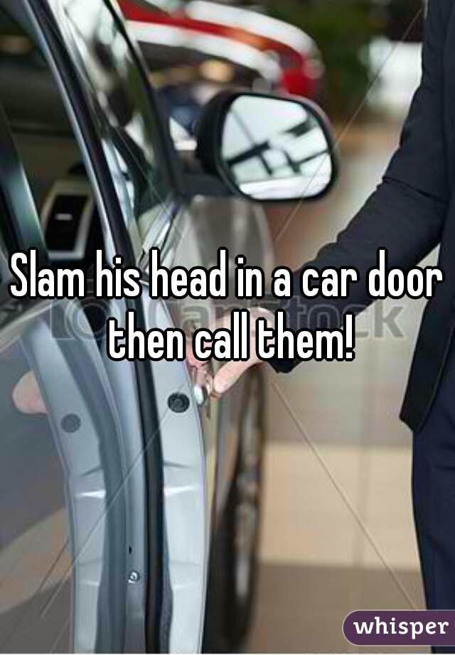 Slam his head in a car door then call them!