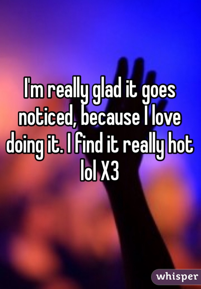 I'm really glad it goes noticed, because I love doing it. I find it really hot lol X3