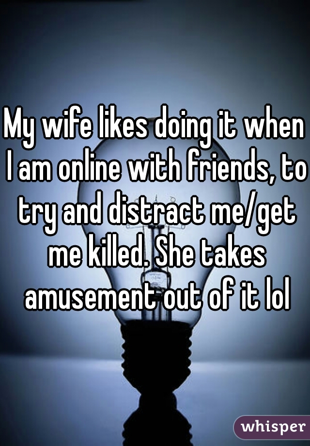 My wife likes doing it when I am online with friends, to try and distract me/get me killed. She takes amusement out of it lol