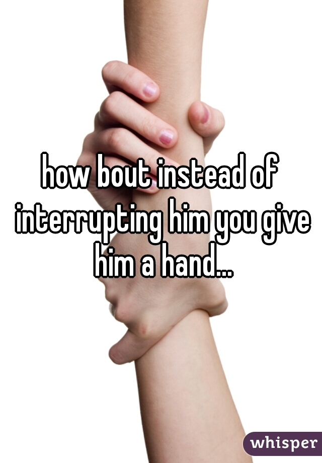 how bout instead of interrupting him you give him a hand...