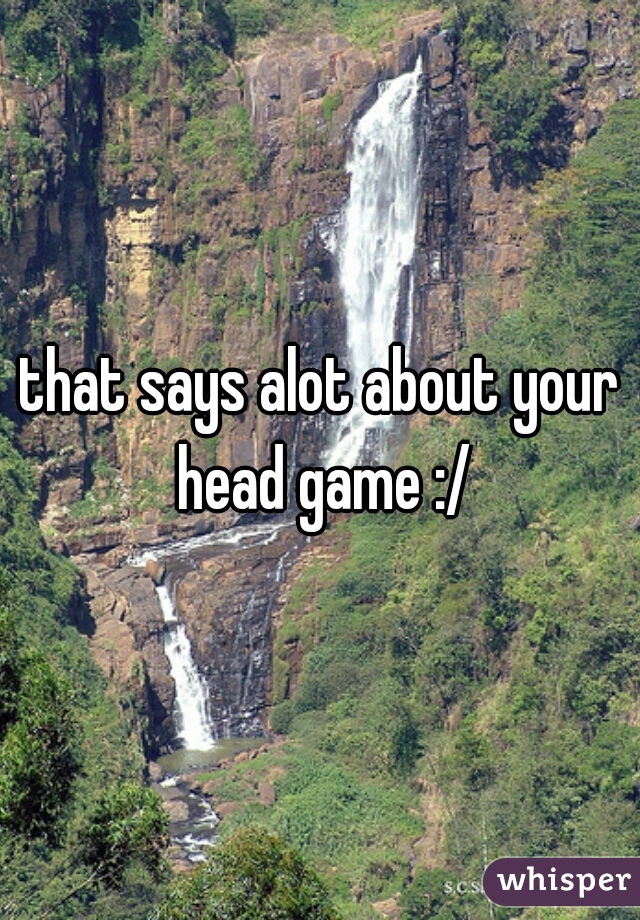 that says alot about your head game :/