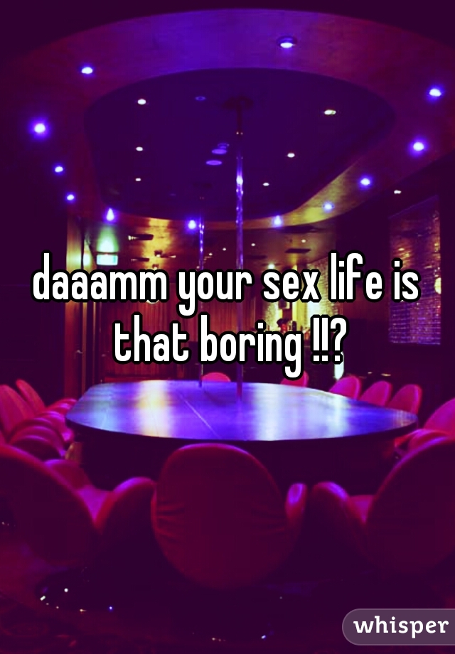 daaamm your sex life is that boring !!?