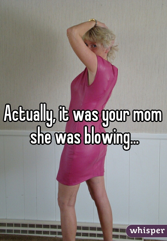 Actually, it was your mom she was blowing...