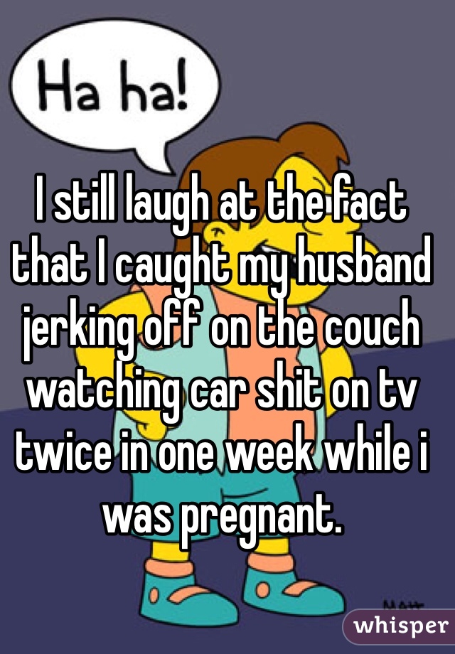 I still laugh at the fact that I caught my husband jerking off on the couch watching car shit on tv twice in one week while i was pregnant. 