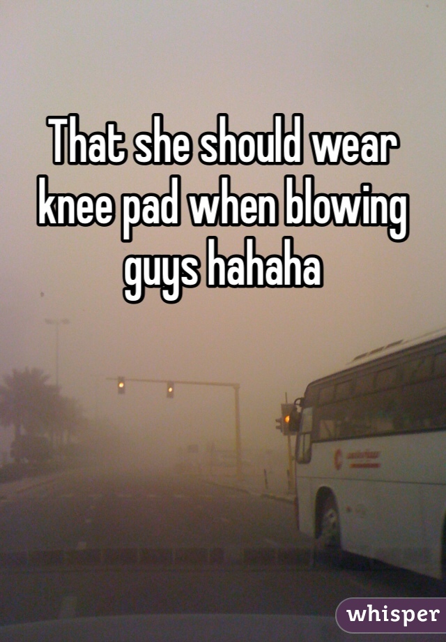 That she should wear knee pad when blowing guys hahaha