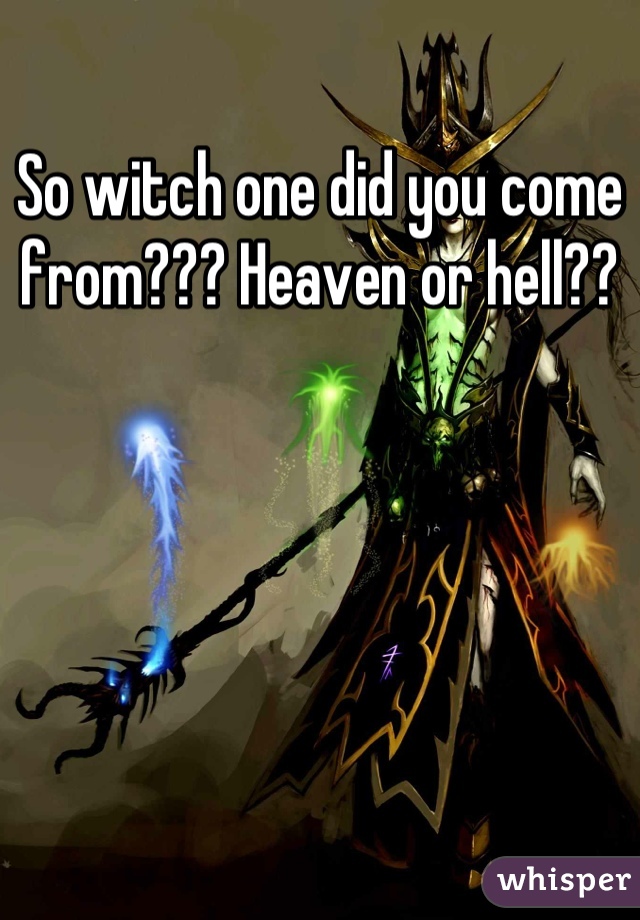 So witch one did you come from??? Heaven or hell??