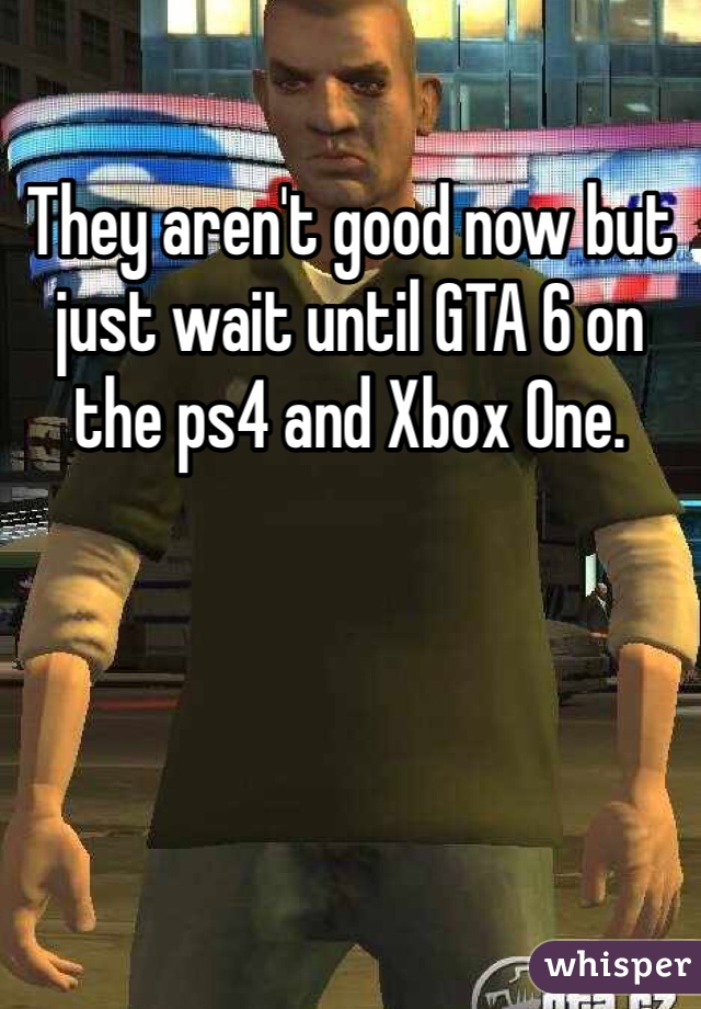 They aren't good now but just wait until GTA 6 on the ps4 and Xbox One.
