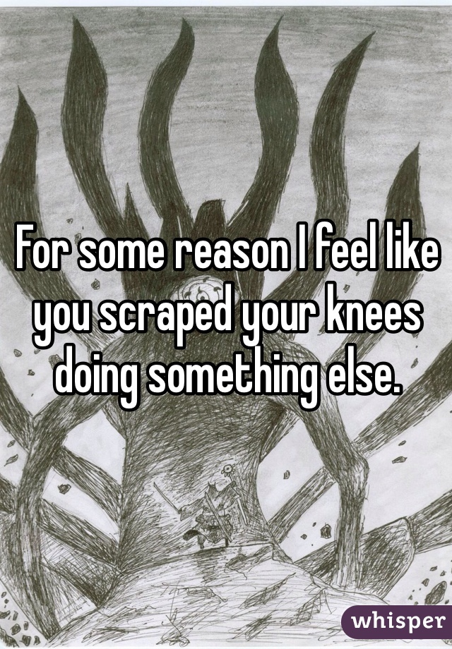 For some reason I feel like you scraped your knees doing something else.