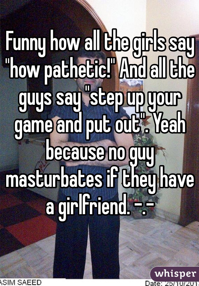 Funny how all the girls say "how pathetic!" And all the guys say "step up your game and put out". Yeah because no guy masturbates if they have a girlfriend. -.- 