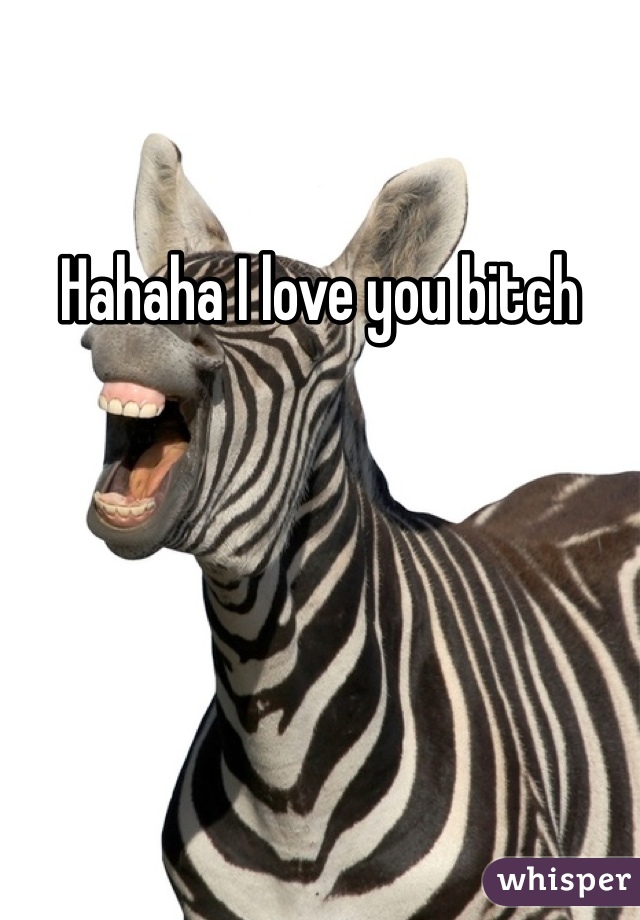 Hahaha I love you bitch
