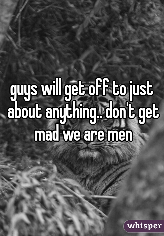 guys will get off to just about anything.. don't get mad we are men