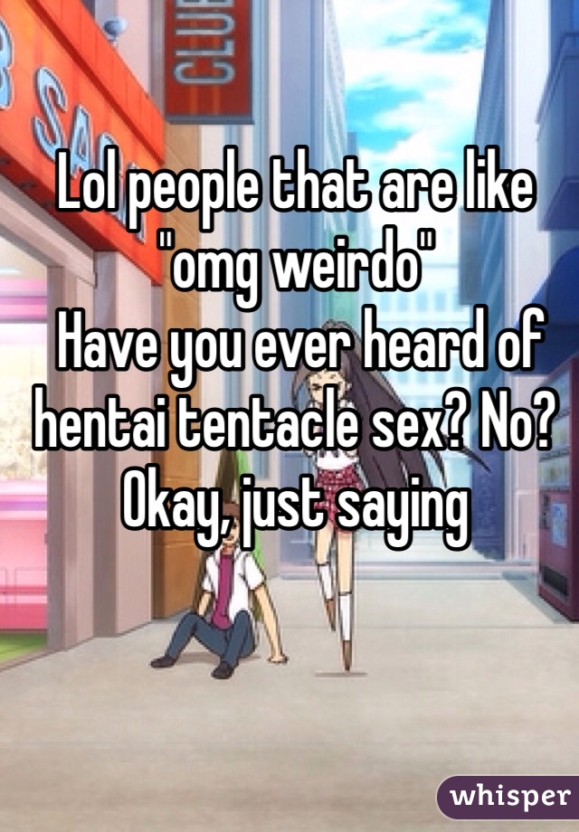Lol people that are like "omg weirdo"
 Have you ever heard of hentai tentacle sex? No? Okay, just saying