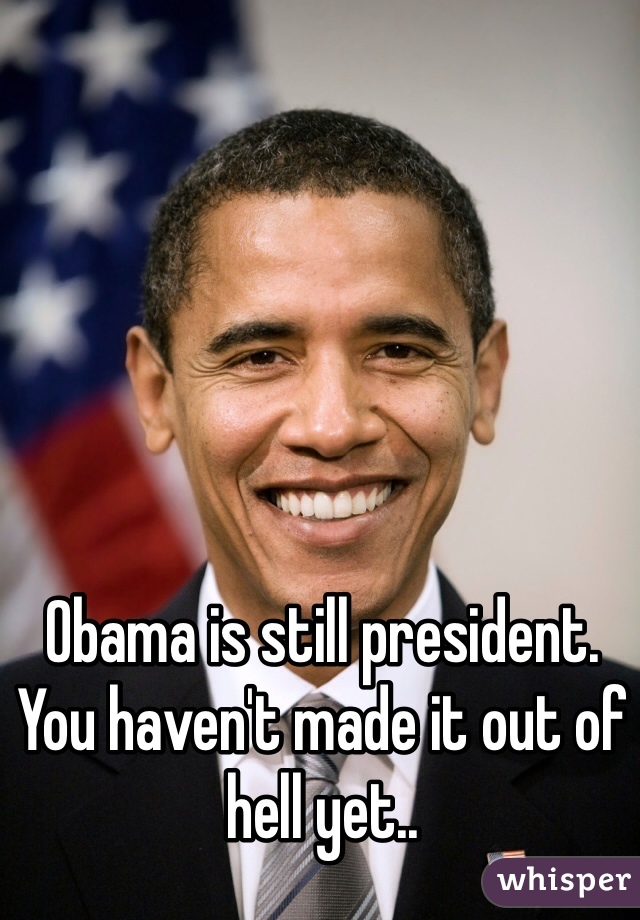 Obama is still president. You haven't made it out of hell yet..