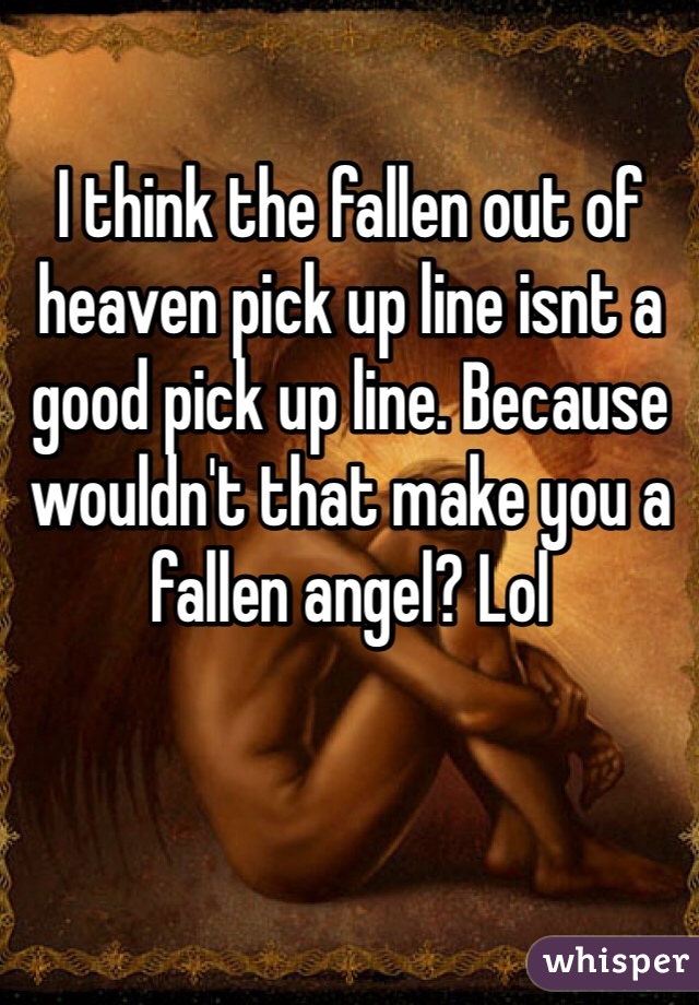 I think the fallen out of heaven pick up line isnt a good pick up line. Because wouldn't that make you a fallen angel? Lol 