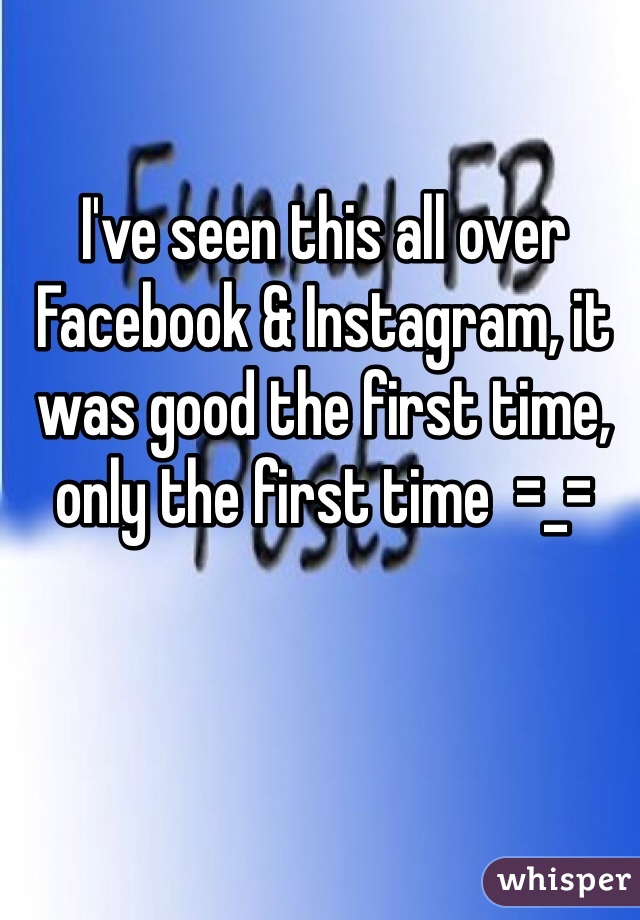 I've seen this all over Facebook & Instagram, it was good the first time, only the first time  =_=