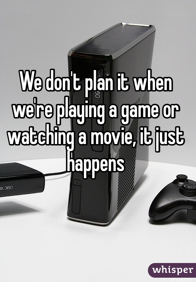 We don't plan it when we're playing a game or watching a movie, it just happens 