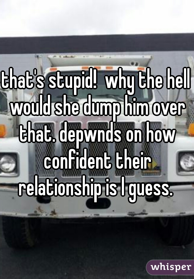 that's stupid!  why the hell would she dump him over that. depwnds on how confident their relationship is I guess. 