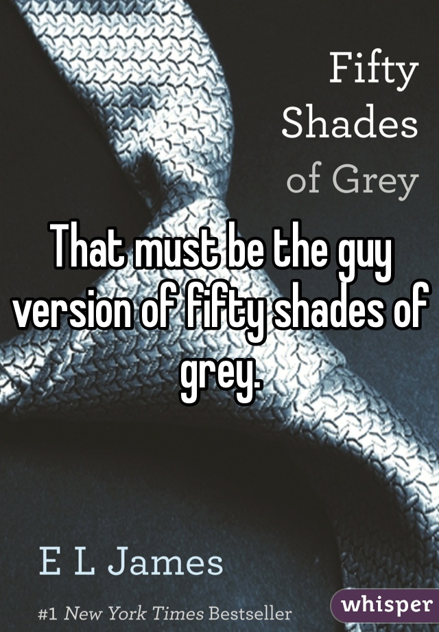 That must be the guy version of fifty shades of grey.