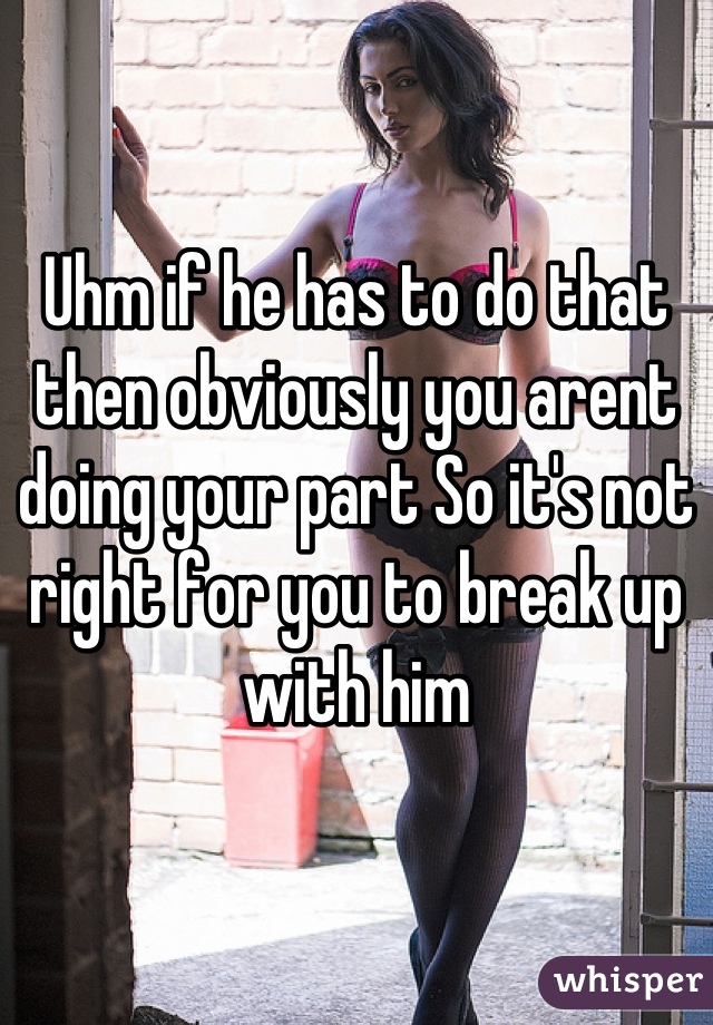 Uhm if he has to do that then obviously you arent doing your part So it's not right for you to break up with him