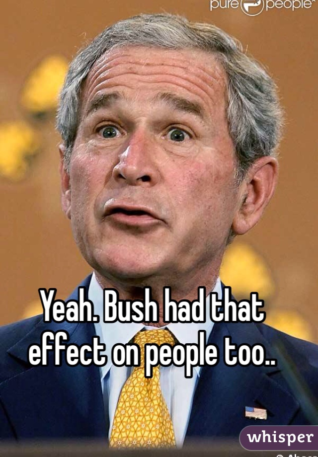 Yeah. Bush had that effect on people too..