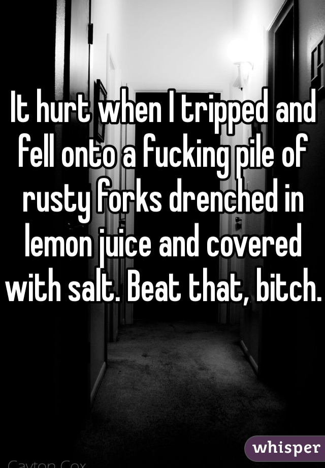 It hurt when I tripped and fell onto a fucking pile of rusty forks drenched in lemon juice and covered with salt. Beat that, bitch.