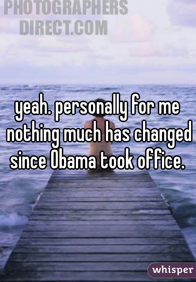 yeah. personally for me nothing much has changed since Obama took office. 