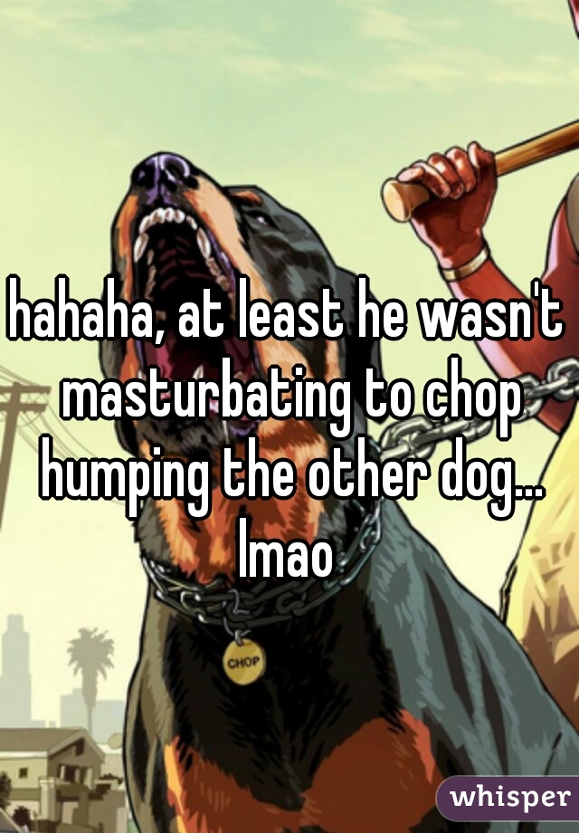 hahaha, at least he wasn't masturbating to chop humping the other dog... lmao 