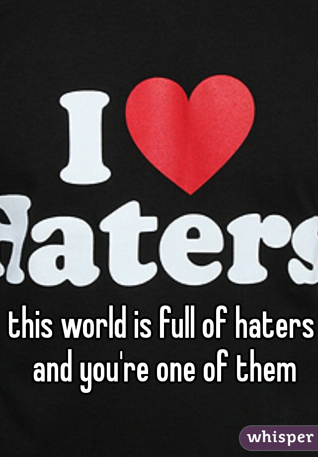 this world is full of haters and you're one of them