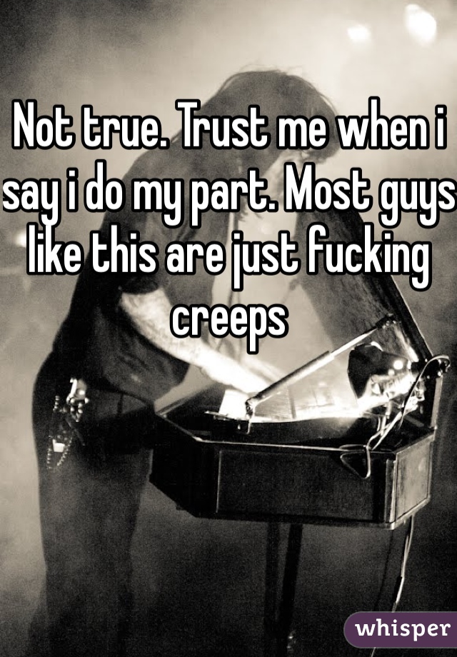 Not true. Trust me when i say i do my part. Most guys like this are just fucking creeps