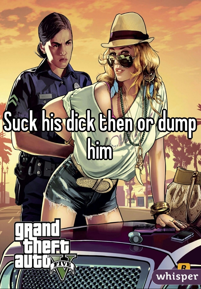 Suck his dick then or dump him 