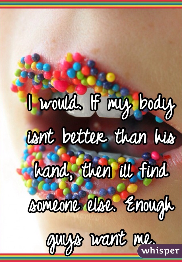I would. If my body isnt better than his hand, then ill find someone else. Enough guys want me.