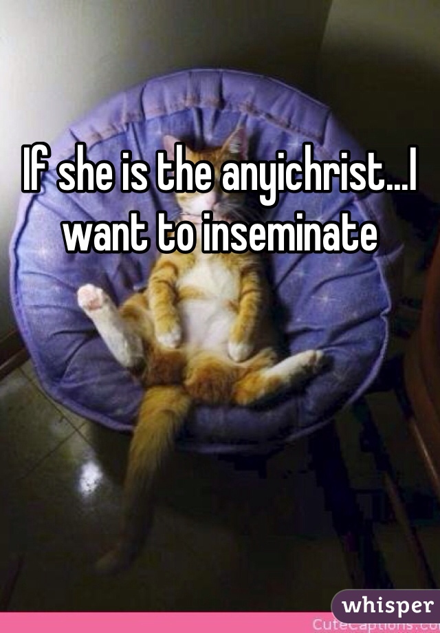 If she is the anyichrist...I want to inseminate 