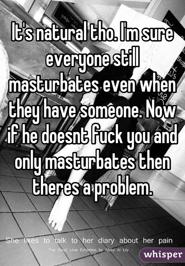 It's natural tho. I'm sure everyone still masturbates even when they have someone. Now if he doesnt fuck you and only masturbates then theres a problem.