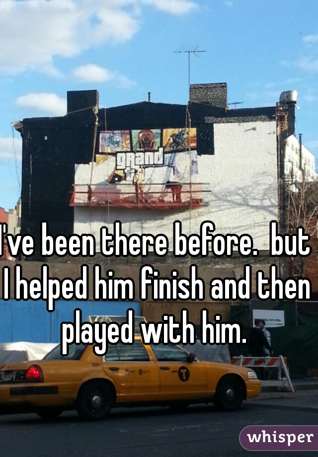 I've been there before.  but I helped him finish and then played with him. 
