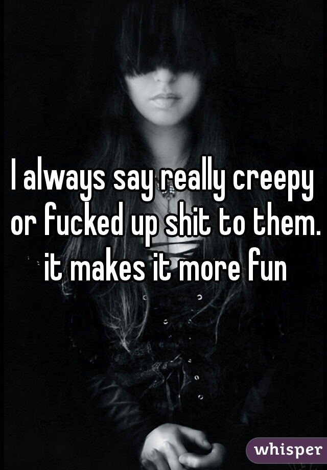 I always say really creepy or fucked up shit to them. it makes it more fun