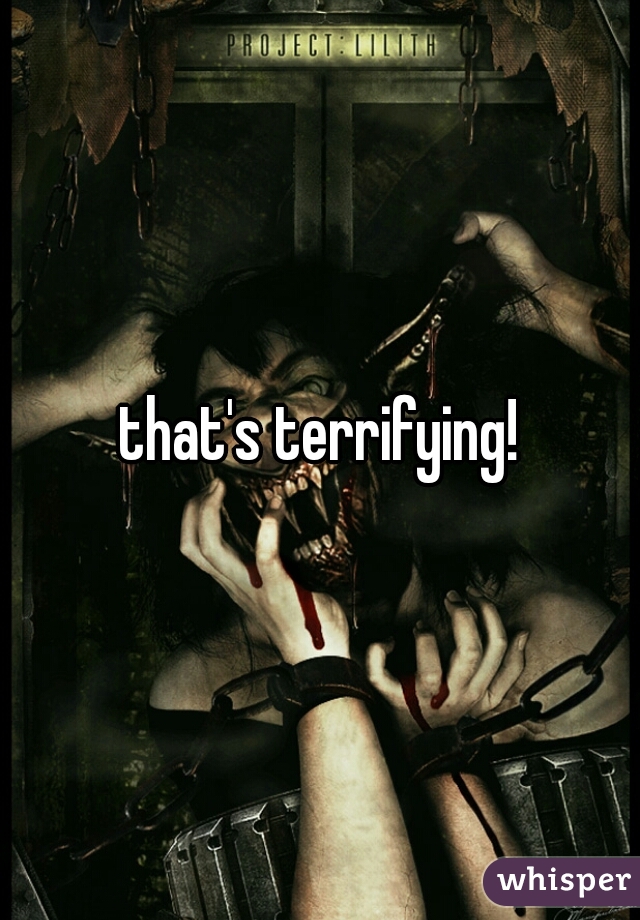 that's terrifying!