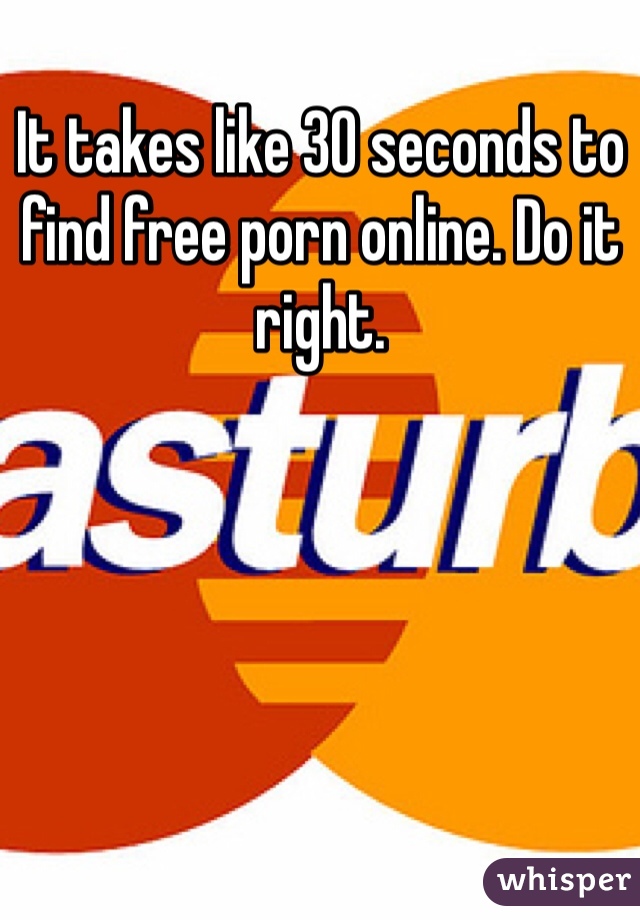 It takes like 30 seconds to find free porn online. Do it right.