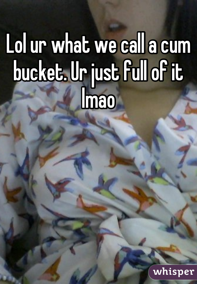 Lol ur what we call a cum bucket. Ur just full of it lmao