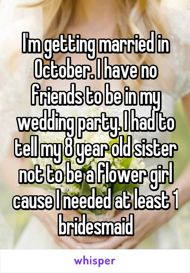 I'm getting married in October. I have no friends to be in my wedding party. I had to tell my 8 year old sister not to be a flower girl cause I needed at least 1 bridesmaid