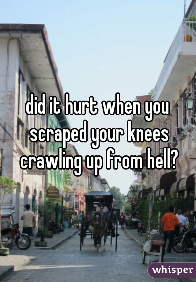 did it hurt when you scraped your knees crawling up from hell?