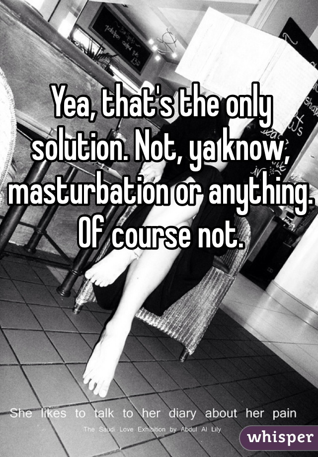 Yea, that's the only solution. Not, ya know, masturbation or anything. Of course not. 