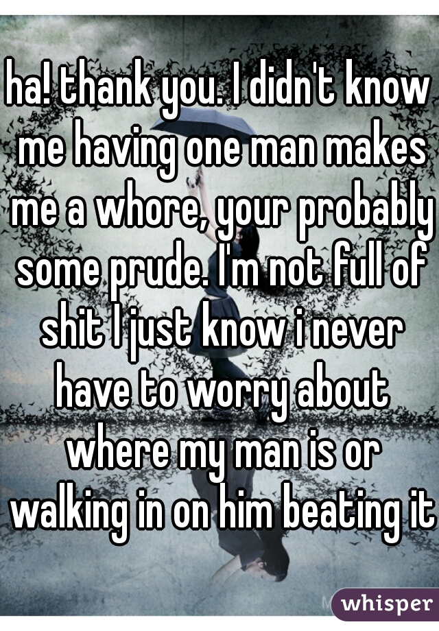 ha! thank you. I didn't know me having one man makes me a whore, your probably some prude. I'm not full of shit I just know i never have to worry about where my man is or walking in on him beating it