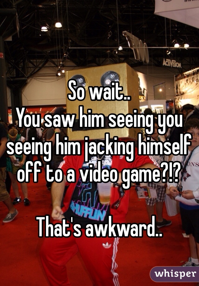So wait..
You saw him seeing you seeing him jacking himself off to a video game?!? 

That's awkward..