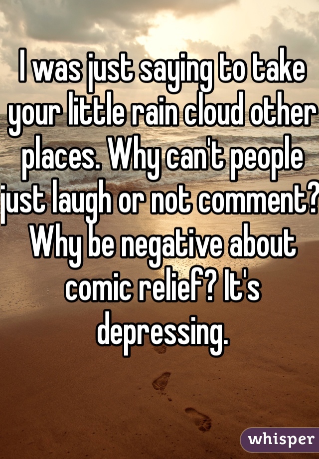 I was just saying to take your little rain cloud other places. Why can't people just laugh or not comment? Why be negative about comic relief? It's depressing.