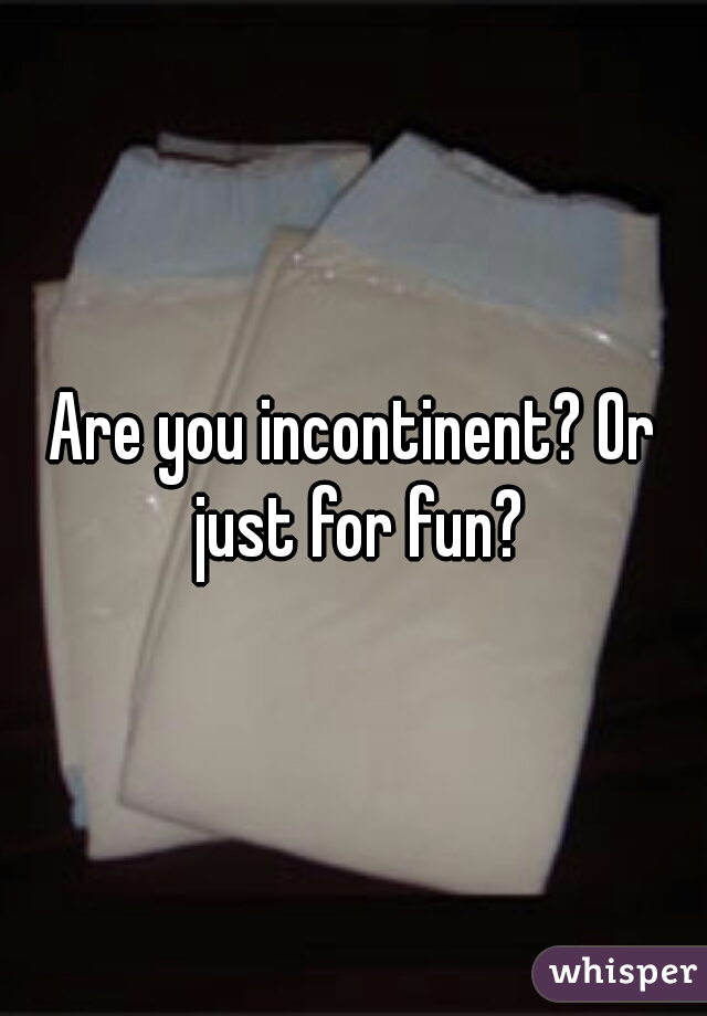 Are you incontinent? Or just for fun?