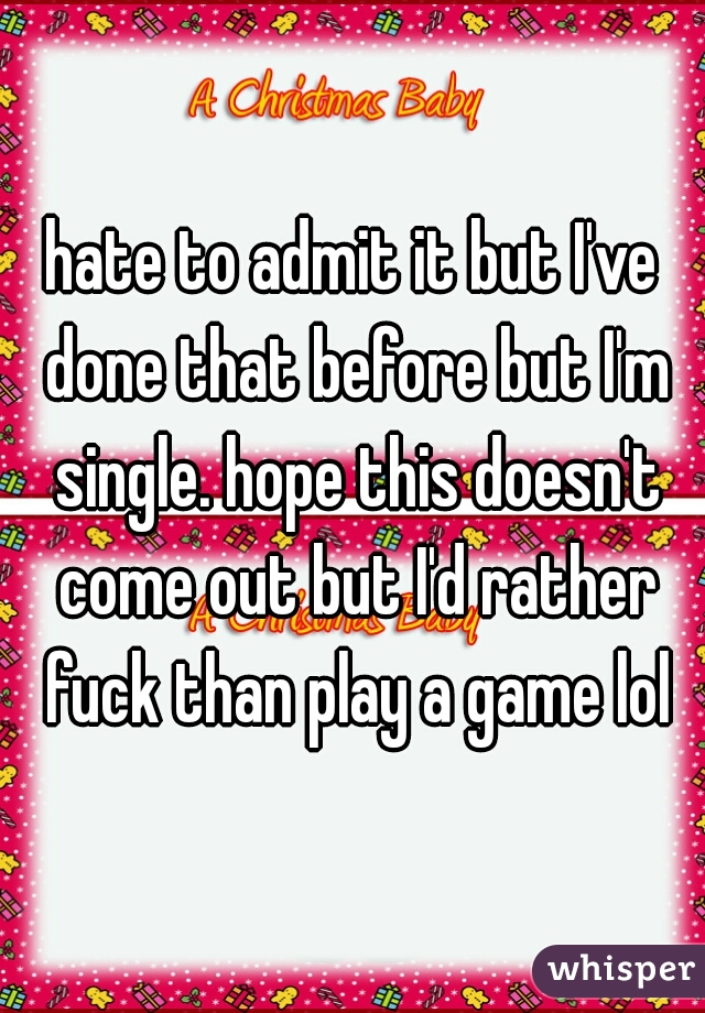 hate to admit it but I've done that before but I'm single. hope this doesn't come out but I'd rather fuck than play a game lol