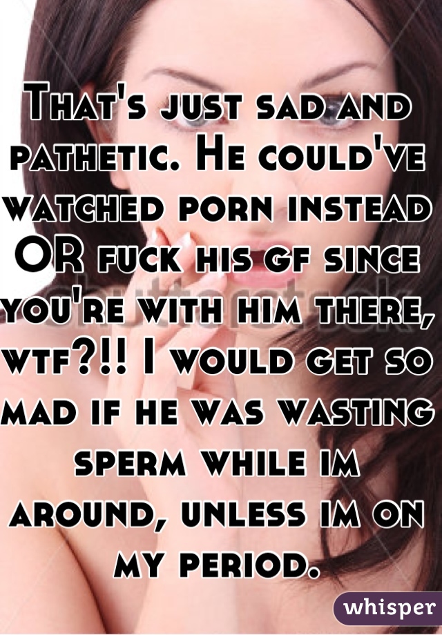 That's just sad and pathetic. He could've watched porn instead OR fuck his gf since you're with him there, wtf?!! I would get so mad if he was wasting sperm while im around, unless im on my period.
