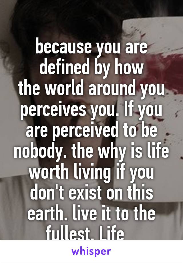 
because you are defined by how
the world around you perceives you. If you are perceived to be nobody. the why is life worth living if you don't exist on this earth. live it to the fullest. Life   