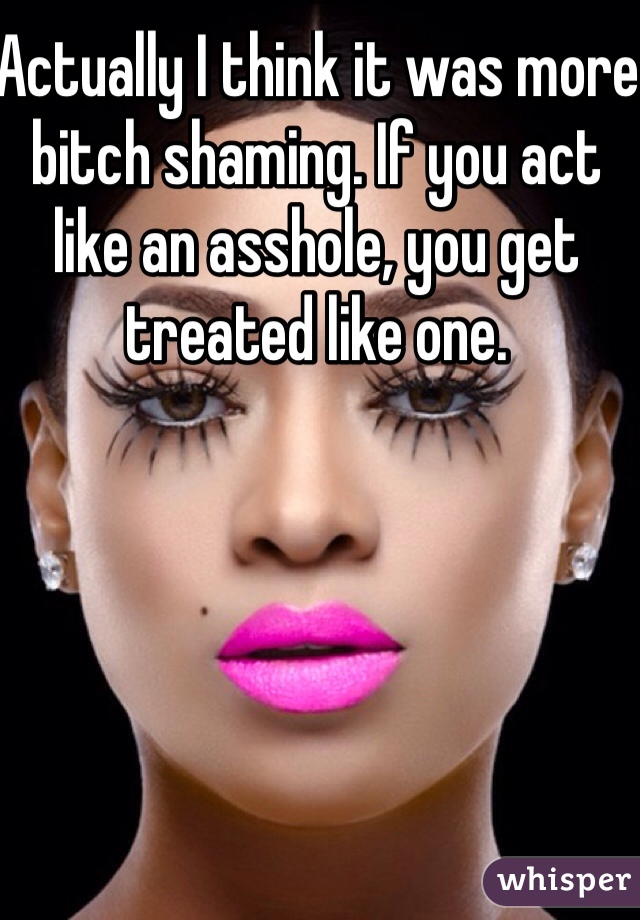 Actually I think it was more bitch shaming. If you act like an asshole, you get treated like one. 